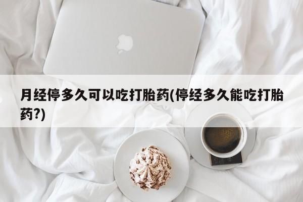 流产药联系微信月经停多久可以吃打胎药(停经多久能吃打胎药?)