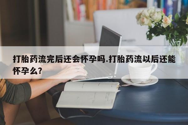 流产药联系微信打胎药流完后还会怀孕吗.打胎药流以后还能怀孕么？
