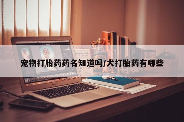 流产药联系微信宠物打胎药药名知道吗/犬打胎药有哪些