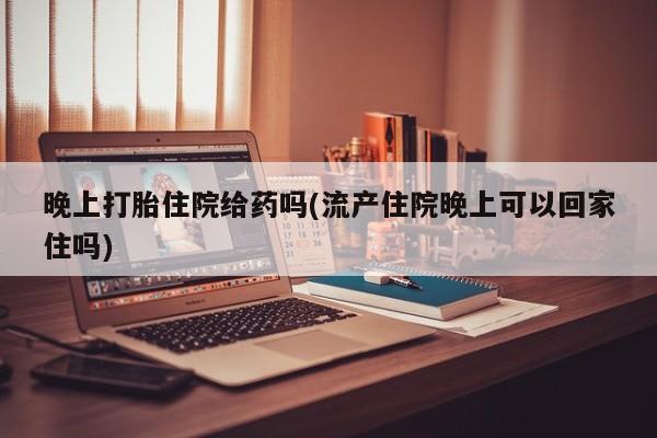 流产药联系微信晚上打胎住院给药吗(流产住院晚上可以回家住吗)