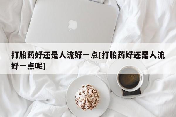 流产药联系微信打胎药好还是人流好一点(打胎药好还是人流好一点呢)