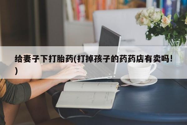流产药联系微信给妻子下打胎药(打掉孩子的药药店有卖吗!)