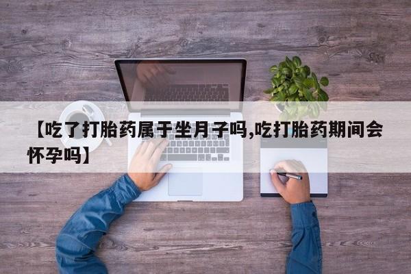 流产药联系微信【吃了打胎药属于坐月子吗,吃打胎药期间会怀孕吗】