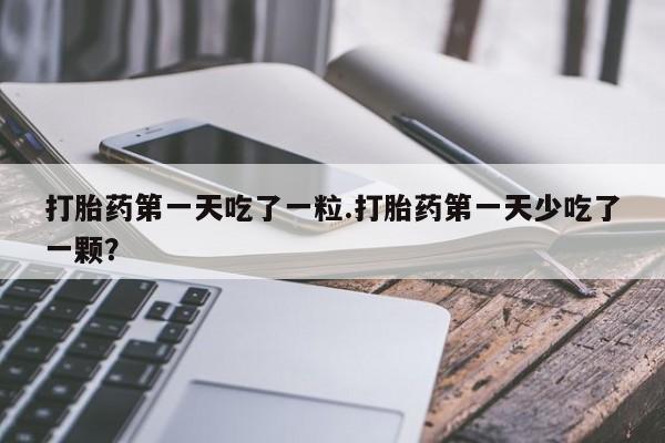 流产药联系微信打胎药第一天吃了一粒.打胎药第一天少吃了一颗？