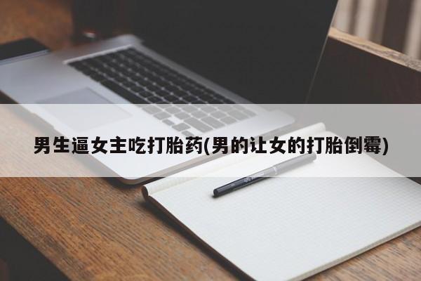 流产药联系微信男生逼女主吃打胎药(男的让女的打胎倒霉)
