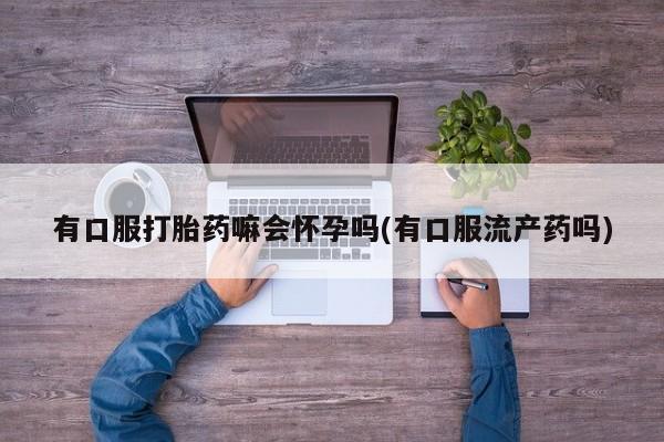 流产药联系微信有口服打胎药嘛会怀孕吗(有口服流产药吗)