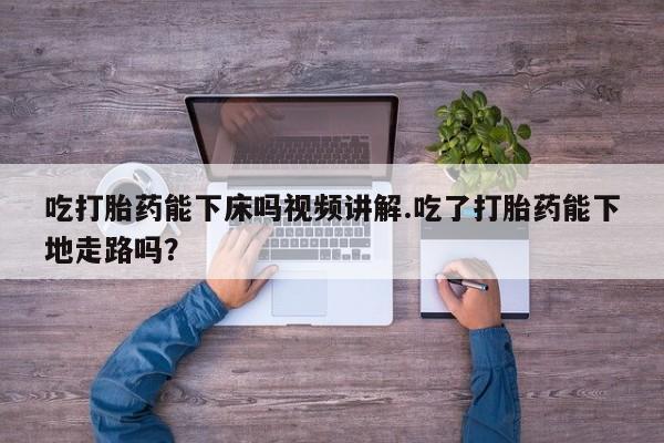 流产药联系微信吃打胎药能下床吗视频讲解.吃了打胎药能下地走路吗？