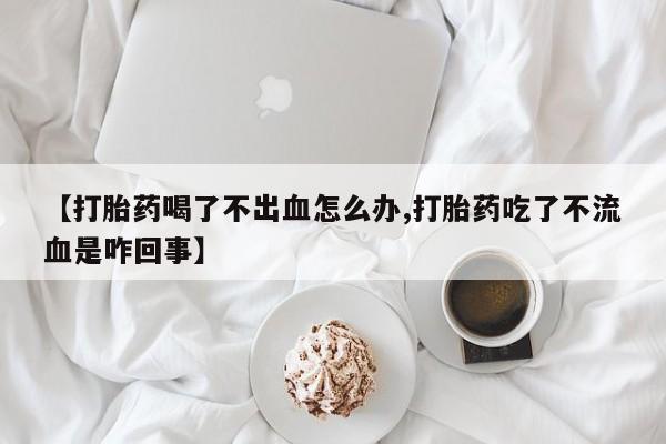 流产药联系微信【打胎药喝了不出血怎么办,打胎药吃了不流血是咋回事】