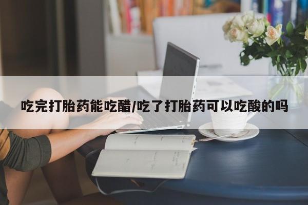 流产药联系微信吃完打胎药能吃醋/吃了打胎药可以吃酸的吗