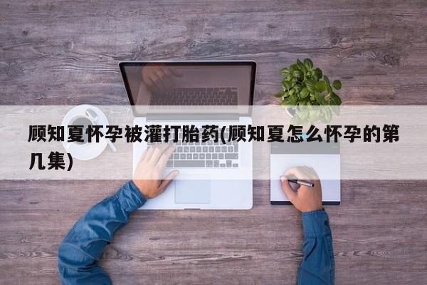 流产药联系微信顾知夏怀孕被灌打胎药(顾知夏怎么怀孕的第几集)