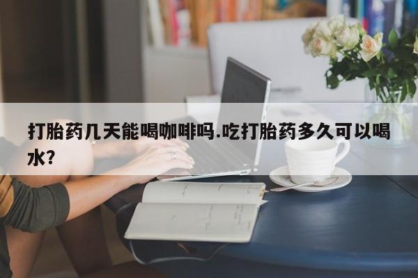 流产药联系微信打胎药几天能喝咖啡吗.吃打胎药多久可以喝水？