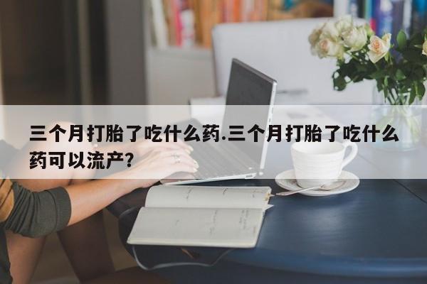 流产药联系微信三个月打胎了吃什么药.三个月打胎了吃什么药可以流产？