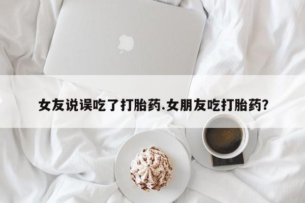 流产药联系微信女友说误吃了打胎药.女朋友吃打胎药？