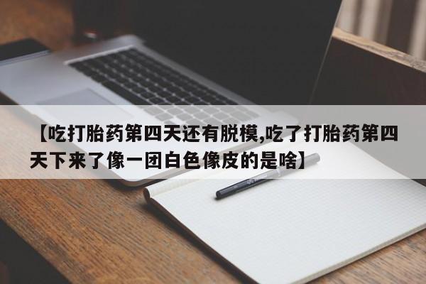流产药联系微信【吃打胎药第四天还有脱模,吃了打胎药第四天下来了像一团白色像皮的是啥】
