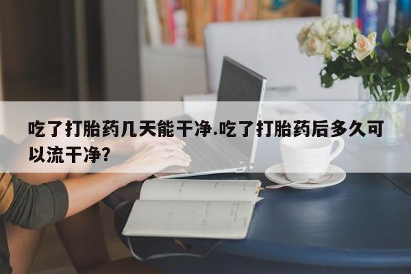 流产药联系微信吃了打胎药几天能干净.吃了打胎药后多久可以流干净？