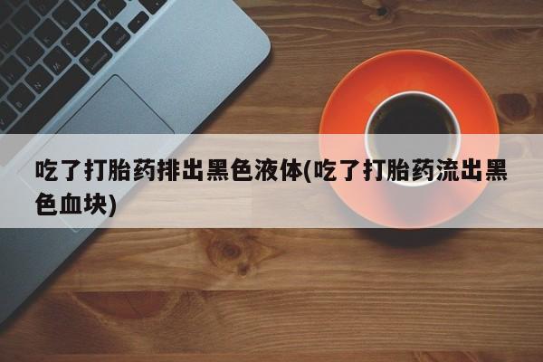 流产药联系微信吃了打胎药排出黑色液体(吃了打胎药流出黑色血块)