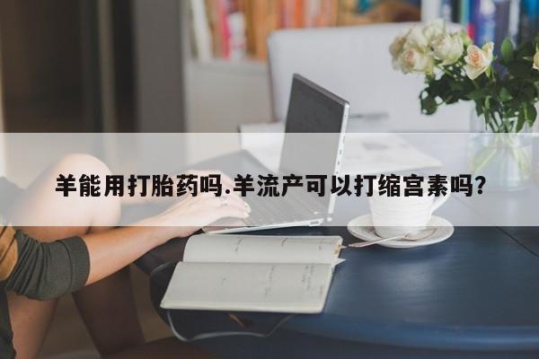 流产药联系微信羊能用打胎药吗.羊流产可以打缩宫素吗？