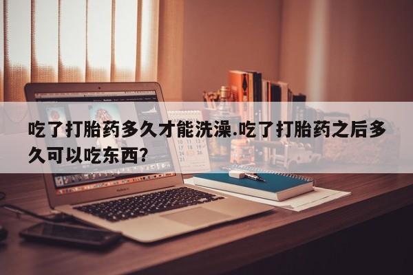 流产药联系微信吃了打胎药多久才能洗澡.吃了打胎药之后多久可以吃东西？