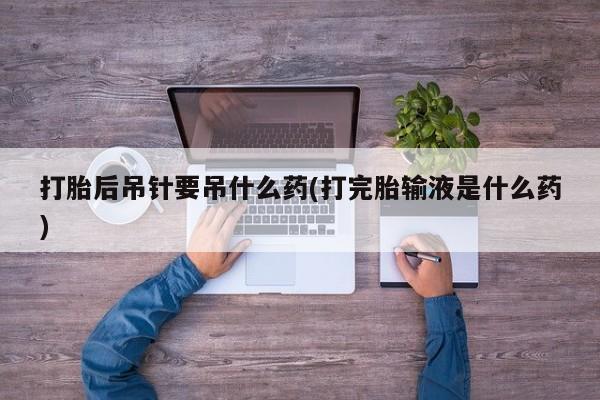流产药联系微信打胎后吊针要吊什么药(打完胎输液是什么药)