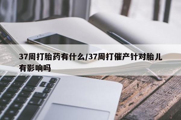 流产药联系微信37周打胎药有什么/37周打催产针对胎儿有影响吗