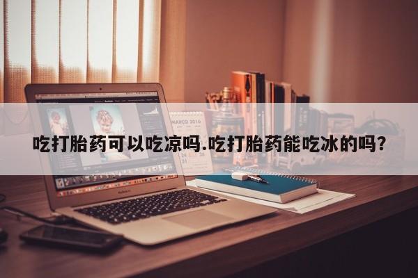 流产药联系微信吃打胎药可以吃凉吗.吃打胎药能吃冰的吗？