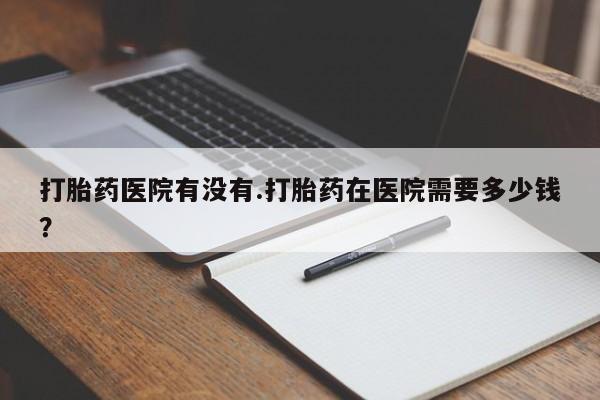 流产药联系微信打胎药医院有没有.打胎药在医院需要多少钱？