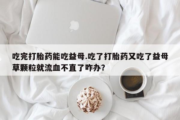 流产药联系微信吃完打胎药能吃益母.吃了打胎药又吃了益母草颗粒就流血不直了咋办？