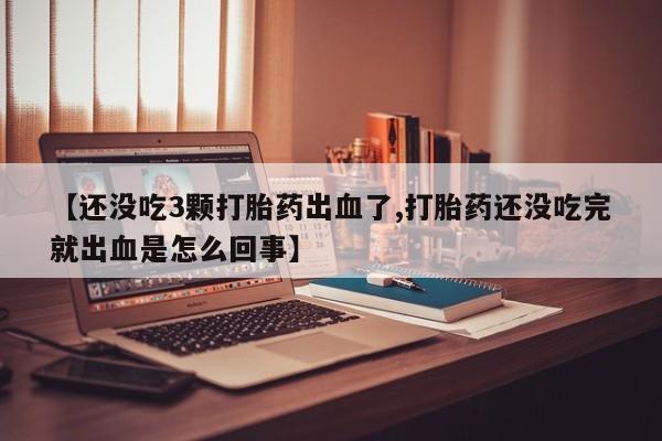 流产药联系微信【还没吃3颗打胎药出血了,打胎药还没吃完就出血是怎么回事】