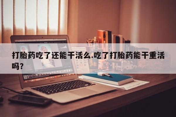流产药联系微信打胎药吃了还能干活么.吃了打胎药能干重活吗？