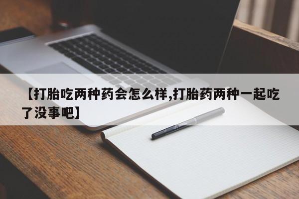 流产药联系微信【打胎吃两种药会怎么样,打胎药两种一起吃了没事吧】