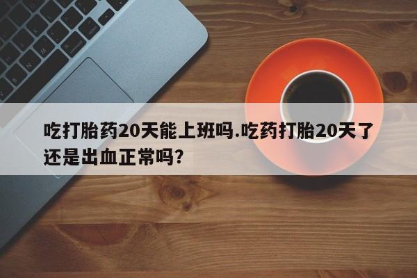 流产药联系微信吃打胎药20天能上班吗.吃药打胎20天了还是出血正常吗？