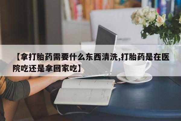 流产药联系微信【拿打胎药需要什么东西清洗,打胎药是在医院吃还是拿回家吃】