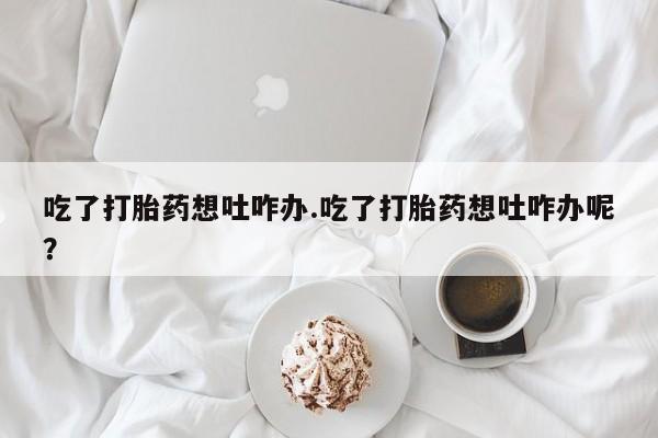 流产药联系微信吃了打胎药想吐咋办.吃了打胎药想吐咋办呢？
