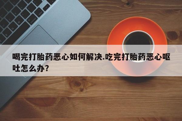 流产药联系微信喝完打胎药恶心如何解决.吃完打胎药恶心呕吐怎么办？