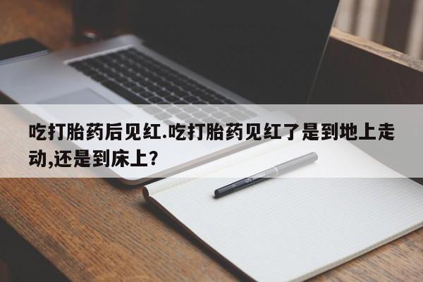 流产药联系微信吃打胎药后见红.吃打胎药见红了是到地上走动,还是到床上？