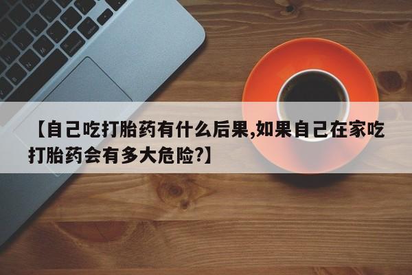 流产药联系微信【自己吃打胎药有什么后果,如果自己在家吃打胎药会有多大危险?】
