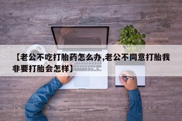 流产药联系微信【老公不吃打胎药怎么办,老公不同意打胎我非要打胎会怎样】