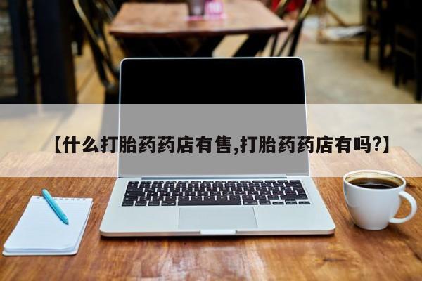 流产药联系微信【什么打胎药药店有售,打胎药药店有吗?】