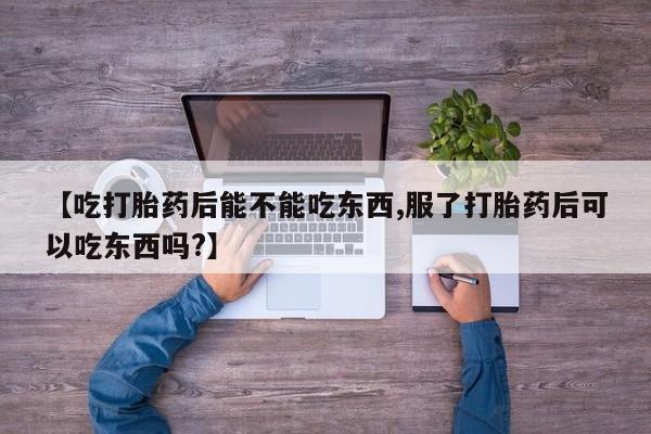 流产药联系微信【吃打胎药后能不能吃东西,服了打胎药后可以吃东西吗?】