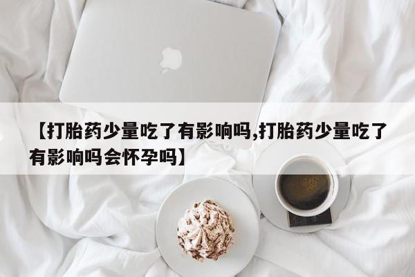 流产药联系微信【打胎药少量吃了有影响吗,打胎药少量吃了有影响吗会怀孕吗】