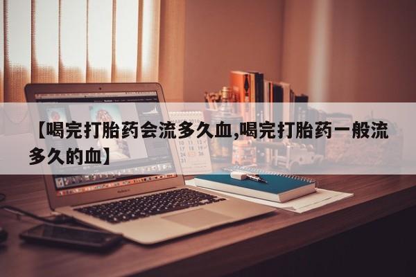 流产药联系微信【喝完打胎药会流多久血,喝完打胎药一般流多久的血】