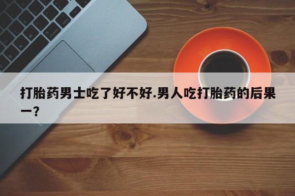 流产药联系微信打胎药男士吃了好不好.男人吃打胎药的后果一？