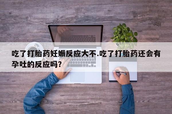 流产药联系微信吃了打胎药妊娠反应大不.吃了打胎药还会有孕吐的反应吗？