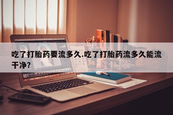流产药联系微信吃了打胎药要流多久.吃了打胎药流多久能流干净？