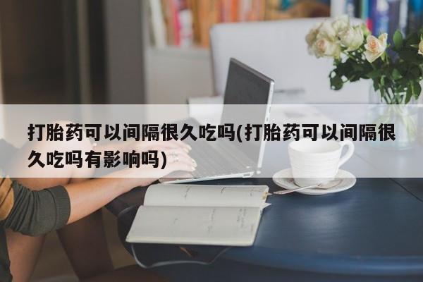 流产药联系微信打胎药可以间隔很久吃吗(打胎药可以间隔很久吃吗有影响吗)