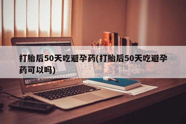 流产药联系微信打胎后50天吃避孕药(打胎后50天吃避孕药可以吗)