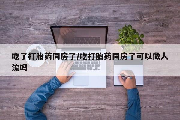 流产药联系微信吃了打胎药同房了/吃打胎药同房了可以做人流吗