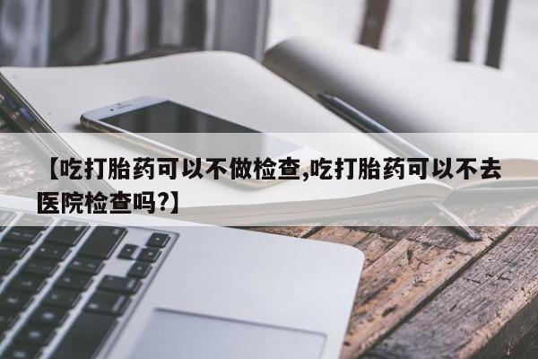 流产药联系微信【吃打胎药可以不做检查,吃打胎药可以不去医院检查吗?】