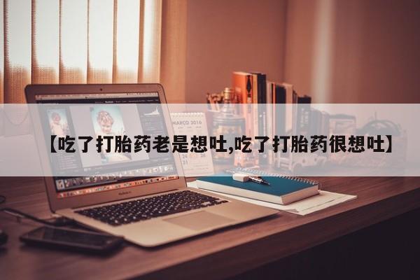 流产药联系微信【吃了打胎药老是想吐,吃了打胎药很想吐】