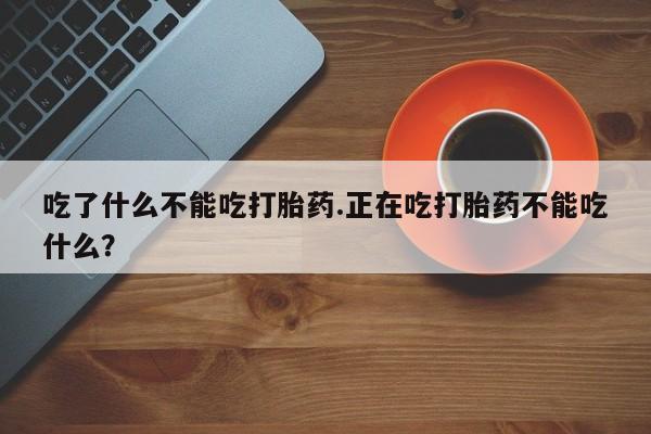 流产药联系微信吃了什么不能吃打胎药.正在吃打胎药不能吃什么？